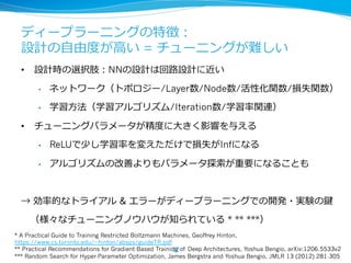 ディープラーニングの特徴： 
設計の⾃自由度度が⾼高い = チューニングが難しい 
• 設計時の選択肢：NNの設計は回路路設計に近い 
• ネットワーク（トポロジー/Layer数/Node数/活性化関数/損失関数） 
• 学習⽅方法（学習アルゴリズム/Iteration数/学習率率率関連） 
• チューニングパラメータが精度度に⼤大きく影響を与える 
• ReLUで少し学習率率率を変えただけで損失がInfになる 
• アルゴリズムの改善よりもパラメータ探索索が重要になることも 
→ 効率率率的なトライアル  エラーがディープラーニングでの開発・実験の鍵 
（様々なチューニングノウハウが知られている * ** ***） 
* A Practical Guide to Training Restricted Boltzmann Machines, Geoffrey Hinton, 
https://www.cs.toronto.edu/~hinton/absps/guideTR.pdf 
** Practical Recommendations for Gradient-Based Training 22 
of Deep Architectures, Yoshua Bengio, arXiv:1206.5533v2 
*** Random Search for Hyper-Parameter Optimization, James Bergstra and Yoshua Bengio, JMLR 13 (2012) 281-305 
 