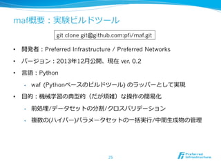 maf概要：実験ビルドツール 
 
git clone git@github.com:pfi/maf.git 
• 開発者：Preferred Infrastructure / Preferred Networks 
• バージョン：2013年年12⽉月公開、現在 ver. 0.2 
• ⾔言語：Python 
• waf (Pythonベースのビルドツール) のラッパーとして実現 
• ⽬目的：機械学習の典型的（だが煩雑）な操作の簡易易化 
• 前処理理/データセットの分割/クロスバリデーション 
• 複数の(ハイパー)パラメータセットの⼀一括実⾏行行/中間⽣生成物の管理理 
25 
 