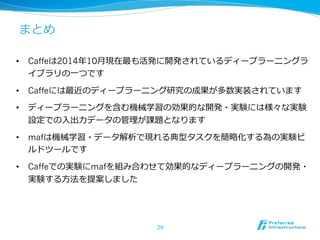 まとめ 
• Caffeは2014年年10⽉月現在最も活発に開発されているディープラーニングラ 
イブラリの⼀一つです 
• Caffeには最近のディープラーニング研究の成果が多数実装されています 
• ディープラーニングを含む機械学習の効果的な開発・実験には様々な実験 
設定での⼊入出⼒力力データの管理理が課題となります 
• mafは機械学習・データ解析で現れる典型タスクを簡略略化する為の実験ビ 
ルドツールです 
• Caffeでの実験にmafを組み合わせて効果的なディープラーニングの開発・ 
実験する⽅方法を提案しました 
29 
 