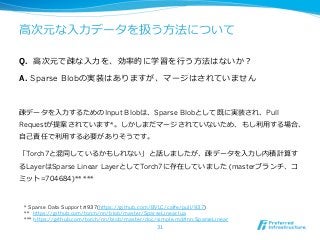 ⾼高次元な⼊入⼒力力データを扱う⽅方法について 
Q. ⾼高次元で疎な⼊入⼒力力を、効率率率的に学習を⾏行行う⽅方法はないか？ 
A. Sparse Blobの実装はありますが、マージはされていません 
疎データを⼊入⼒力力するためのInput Blobは、Sparse Blobとして既に実装され、Pull 
Requestが提案されています*。しかしまだマージされていないため、もし利利⽤用する場合、 
⾃自⼰己責任で利利⽤用する必要がありそうです。 
「Torch7と混同しているかもしれない」と話しましたが、疎データを⼊入⼒力力し内積計算す 
るLayerはSparse Linear LayerとしてTorch7に存在していました (masterブランチ、コ 
ミット=704684)** *** 
 
* Sparse Data Support #937(https://github.com/BVLC/caffe/pull/937) 
** https://github.com/torch/nn/blob/master/SparseLinear.lua 
*** https://github.com/torch/nn/blob/master/doc/simple.md#nn.SparseLinear 
31 
 
