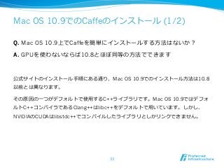 Mac OS 10.9でのCaffeのインストール (1/2) 
Q. Mac OS 10.9上でCaffeを簡単にインストールする⽅方法はないか？ 
A. GPUを使わないならば10.8とほぼ同等の⽅方法でできます 
公式サイトのインストール⼿手順にある通り、Mac OS 10.9でのインストール⽅方法は10.8 
以前とは異異なります。 
その原因の⼀一つがデフォルトで使⽤用するC++ライブラリです。Mac OS 10.9ではデフォ 
ルトC++コンパイラであるClang++はlibc++をデフォルトで⽤用いています。しかし、 
NVIDIAのCUDAはlibstdc++でコンパイルしたライブラリとしかリンクできません。 
33 
 