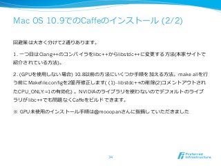 Mac OS 10.9でのCaffeのインストール (2/2) 
回避策は⼤大きく分けて2通りあります。 
1. ⼀一つ⽬目はClang++のコンパイラをlibc++からlibstdc++に変更更する⽅方法(本家サイトで 
紹介されている⽅方法)。 
2. (GPUを使⽤用しない場合) 10.8以前の⽅方法にいくつか⼿手順を加える⽅方法。make allを⾏行行 
う前にMakefile.configを2箇所修正します( (1)--libstdc++の削除(2)コメントアウトされ 
たCPU_ONLY:=1の有効化) 。NVIDIAのライブラリを使わないのでデフォルトのライブ 
ラリがlibc++でも問題なくCaffeをビルドできます。 
※ GPU未使⽤用のインストール⼿手順は@mooopanさんに指摘していただきました 
34 
