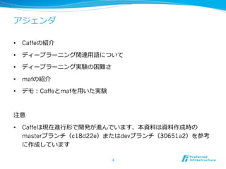 アジェンダ 
• Caffeの紹介 
• ディープラーニング関連⽤用語について 
• ディープラーニング実験の困難さ 
• mafの紹介 
• デモ：Caffeとmafを⽤用いた実験 
注意 
• Caffeは現在進⾏行行形で開発が進んでいます、本資料料は資料料作成時の 
masterブランチ（c18d22e）またはdevブランチ（30651a2）を参考 
に作成しています 
4 
 