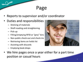 Page 
10 
• Reports to supervisor and/or coordinator 
• Duties and responsibilities 
– Shelving of materials 
– Shelf-reading and straightening 
– Pick-up 
– Filling/emptying RFID or “grey” bins 
– Non-public check-out and check-ins 
– Retrieving items on holds list 
– Assisting with discards 
– Emptying book drops 
• We hire pages once a year either for a part time 
position or casual hours 
 