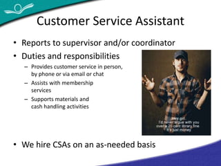 Customer Service Assistant 
• Reports to supervisor and/or coordinator 
• Duties and responsibilities 
– Provides customer service in person, 
by phone or via email or chat 
– Assists with membership 
services 
– Supports materials and 
cash handling activities 
• We hire CSAs on an as-needed basis 
 