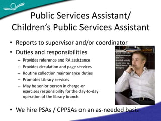 Public Services Assistant/ 
Children’s Public Services Assistant 
• Reports to supervisor and/or coordinator 
• Duties and responsibilities 
– Provides reference and RA assistance 
– Provides circulation and page services 
– Routine collection maintenance duties 
– Promotes Library services 
– May be senior person in charge or 
exercises responsibility for the day-to-day 
operation of the library branch. 
• We hire PSAs / CPPSAs on an as-needed basis 
 