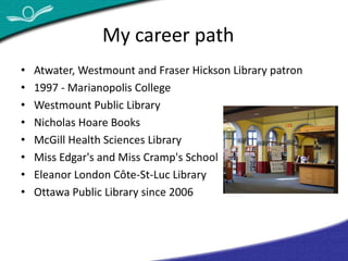 My career path 
• Atwater, Westmount and Fraser Hickson Library patron 
• 1997 - Marianopolis College 
• Westmount Public Library 
• Nicholas Hoare Books 
• McGill Health Sciences Library 
• Miss Edgar's and Miss Cramp's School 
• Eleanor London Côte-St-Luc Library 
• Ottawa Public Library since 2006 
 