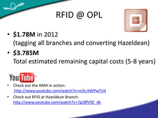 RFID @ OPL 
• $1.78M in 2012 
(tagging all branches and converting Hazeldean) 
• $3.785M 
Total estimated remaining capital costs (5-8 years) 
• Check out the AMH in action: 
http://www.youtube.com/watch?v=m3s-KWPwTU4 
• Check out RFID at Hazeldean Branch: 
http://www.youtube.com/watch?v=7g28fV9Z_dk 
 