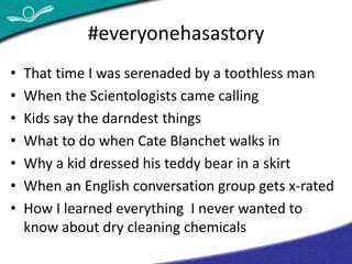 #everyonehasastory 
• That time I was serenaded by a toothless man 
• When the Scientologists came calling 
• Kids say the darndest things 
• What to do when Cate Blanchet walks in 
• Why a kid dressed his teddy bear in a skirt 
• When an English conversation group gets x-rated 
• How I learned everything I never wanted to 
know about dry cleaning chemicals 
 