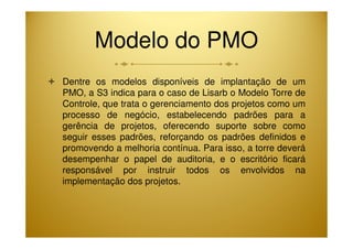 Modelo do PMO 
 Dentre os modelos disponíveis de implantação de um 
PMO, a S3 indica para o caso de Lisarb o Modelo Torre de 
Controle, que trata o gerenciamento dos projetos como um 
processo de negócio, estabelecendo padrões para a 
gerência de projetos, oferecendo suporte sobre como 
seguir esses padrões, reforçando os padrões definidos e 
promovendo a melhoria contínua. Para isso, a torre deverá 
desempenhar o papel de auditoria, e o escritório ficará 
responsável por instruir todos os envolvidos na 
implementação dos projetos. 
 