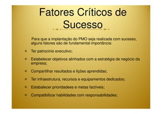 Fatores Críticos de 
Sucesso 
Para que a implantação do PMO seja realizada com sucesso, 
alguns fatores são de fundamental importância: 
 Ter patrocinio executivo; 
Estabelecer objetivos alinhados com a estratégia  de negócio da 
empresa; 
 Compartilhar resultados e lições aprendidas; 
 Ter infraestrutura, recursos e equipamentos dedicados; 
 Estabalecer prioridadees e metas factíveis; 
 Compatibilizar habilidades com responsabilidades; 
 