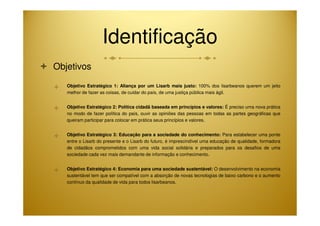 Identificação 
 Objetivos 
 Objetivo Estratégico 1: Aliança por um Lisarb mais justo: 100% dos lisarbeanos querem um jeito 
melhor de fazer as coisas, de cuidar do país, de uma justiça pública mais ágil. 
 Objetivo Estratégico 2: Política cidadã baseada em princípios e valores: É preciso uma nova prática 
no modo de fazer política do país, ouvir as opiniões das pessoas em todas as partes geográficas que 
queiram participar para colocar em prática seus princípios e valores. 
 Objetivo Estratégico 3: Educação para a sociedade do conhecimento: Para estabelecer uma ponte 
entre o Lisarb do presente e o Lisarb do futuro, é imprescindível uma educação de qualidade, formadora 
de cidadãos comprometidos com uma vida social solidária e preparados para os desafios de uma 
sociedade cada vez mais demandante de informação e conhecimento. 
 Objetivo Estratégico 4: Economia para uma sociedade sustentável: O desenvolvimento na economia 
sustentável tem que ser compatível com a absorção de novas tecnologias de baixo carbono e o aumento 
contínuo da qualidade de vida para todos lisarbeanos. 
 