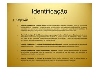 Identificação 
 Objetivos 
 Objetivo Estratégico 5: Proteção social: Olhar a proteção social, saúde e previdência como um conjunto de 
políticas públicas integradas e complementares. A reconstrução das redes de proteção social é um passo 
necessário para orientar um conjunto de valores que afirmam a nova cultura social da sustentabilidade. O 
combate as drogas e outras práticas que degradem os lisarbeanos também entram nesse item. 
 Objetivo Estratégico 6: Qualidade de vida e segurança para todos os Lisarbeanos: Cidades sustentáveis e 
democráticas fazem parte dos grandes desafios do século 21, onde a garantia de mobilidade e direito à cidade 
para todos os seus habitantes, a valorização da diversidade sociocultural e a busca de padrões sustentáveis 
para uso dos recursos naturais devem ser valores centrais. 
 Objetivo Estratégico 7: Cultura e fortalecimento da diversidade: Promover a diversidade na centralidade 
das políticas públicas é investir no aprofundamento da democracia e na sustentabilidade do Lisarb. 
 Objetivo Estratégico 8: Política externa para o século 21: A política externa lisarbeana deverá ser pautada 
por princípios fundamentais, como a manutenção e a promoção da paz, que devem ser defendidos e 
respeitados nas relações internacionais. 
 Objetivo Estratégico 9: Combate a corrupção: Tomar atitudes práticas em todos os setores sociais e 
orgânicos do país para o extermínio de qualquer prática ou ato ilícito envolvendo a corrupção. 
 