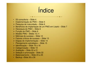 Índice 
• S3 consultoria – Slide 4 
• Implementação de PMO – Slide 5 
 Pesquisa de maturidade – Slide 6 
 Benefícios de implantação de um PMO em Lisarb – Slide 7 
 Hierarquia do PMO – Slide 8 
 Função do PMO – Slide 9 
 Modelo PMO - Slides 10,11 
 Métricas de sucesso – Slide 12 
 Fatores críticos de sucesso – Slide 13 
 Etapas de implementação – Slide 14 
• Planejamento estratégico – Slide 15 
 Identificação – Slide 16 a 18 
 Categorização – Slide 19 
 Avaliação – Slide 20 e 21 
 Seleção e priorização - Slide 22 
 Balanceamento – Slide 23 a 25 
• Backup –Slide 26 a 39 
 