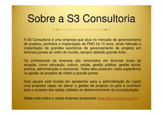 Sobre a S3 Consultoria 
A S3 Consultoria é uma empresa que atua no mercado de gerenciamento 
de projetos, portfolios e implantação de PMO há 15 anos, tendo liderado a 
implantação de grandes escritórios de gerenciamento de projetos em 
diversos países ao redor do mundo, sempre obtendo grande êxito. 
Os profissionais da empresa são renomados em diversas áreas de 
atuação, como educação, cultura, saúde, gestão pública, gestão social, 
política, administração e economia. Todos eles possuem vasta experiência 
na gestão de projetos de médio e grande portes. 
Esta equipe está focada em apresentar para a administração de Lisarb 
uma proposta capaz de elevar a gestão de projetos no país e contribuir 
para o sucesso das ações voltadas ao desenvolvimento da sua população. 
Saiba mais sobre a nossa empresa acessando www.s3consultoria.com.br 
 