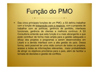 Função do PMO 
 Das cinco principais funções de um PMO, a S3 definiu trabalhar 
com a função de Integração com o negócio, com a proposta de 
trabalhar com as políticas, gerência de portfólio, interfaces 
funcionais, gerência de clientes e melhoria contínuo. A S3 
Consultoria entende que esta função é a mais abrangente e que 
pode contribuir de forma mais ampla para a gestão adequada e 
eficaz dos projetos e programas a serem desenvolvidos em 
Lisarb e a devida interface com a alta gestão do país. Dessa 
forma, será possível ter uma visão comum de todos os projetos, 
acesso a todas as informações relevantes, maior probabilidade 
de atingir os objetivos prioritários para o país, além de facilitar a 
tomada de decisões e gestão de conflitos. 
 