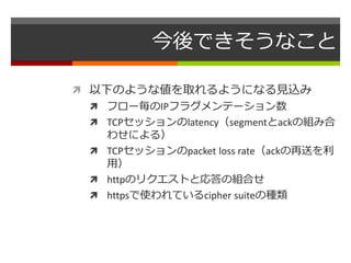 今後できそうなこと 
 以下のような値を取れるようになる見込み 
 フロー毎のIPフラグメンテーション数 
 TCPセッションのlatency（segmentとackの組み合 
わせによる） 
 TCPセッションのpacket loss rate（ackの再送を利 
用） 
 httpのリクエストと応答の組合せ 
 httpsで使われているcipher suiteの種類 
 