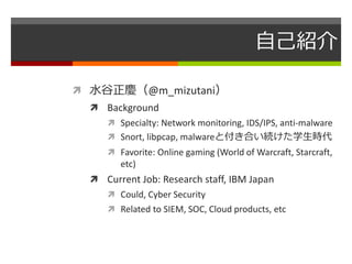 自己紹介 
 水谷正慶（@m_mizutani） 
 Background 
 Specialty: Network monitoring, IDS/IPS, anti-malware 
 Snort, libpcap, malwareと付き合い続けた学生時代 
 Favorite: Online gaming (World of Warcraft, Starcraft, 
etc) 
 Current Job: Research staff, IBM Japan 
 Could, Cyber Security 
 Related to SIEM, SOC, Cloud products, etc 
 