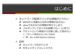 はじめに 
 ネットワーク監視でリッチな情報がとりたい 
 MRTGだと流量など以外の情報がおえない 
 nflowでもかなりの情報が落ちてしまう 
 フルダンプしておくのも結構つらい（と思う） 
 パケットという単語から文脈に直して読みたい 
 パケット単位ならいろいろある 
 例：Dsc: A DNS Statistics Collector 
 目的 
 ネットワークのデバッグ 
 セキュリティフォレンジクス 
 