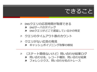 できること 
 DNSクエリの応答時間が取得できる 
 DNSサーバのデバッグ 
 DNSクエリがどこで遅延しているかの特定 
 クエリのタイムアウト数のカウント 
 クエリがない応答の発見 
 キャッシュポイゾニング攻撃の検知 
 （ステート関係ないけど）問い合わせ結果ログ 
 問い合わせ名、レコード種別、問い合わせ結果 
 フォレンジクス、問い合わせ名のトレース 
 
