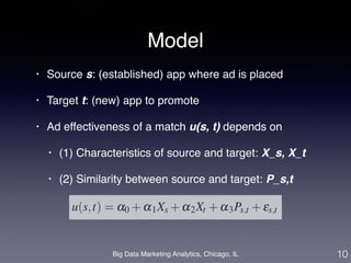 Model 
• Source s: (established) app where ad is placed! 
• Target t: (new) app to promote! 
• Ad effectiveness of a match u(s, t) depends on ! 
• (1) Characteristics of source and target: X_s, X_t! 
• (2) Similarity between source and target: P_s,t 
Big Data Marketing Analytics, Chicago, IL 
10 
 