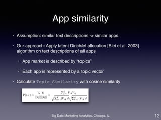 App similarity 
• Assumption: similar text descriptions -> similar apps! 
• Our approach: Apply latent Dirichlet allocation [Blei et al. 2003] 
algorithm on text descriptions of all apps! 
• App market is described by “topics”! 
• Each app is represented by a topic vector! 
• Calculate Topic_Similarity with cosine similarity 
Big Data Marketing Analytics, Chicago, IL 
12 
 