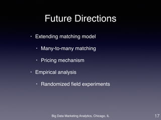 Future Directions 
• Extending matching model! 
• Many-to-many matching! 
• Pricing mechanism! 
• Empirical analysis! 
• Randomized field experiments 
Big Data Marketing Analytics, Chicago, IL 
17 
 