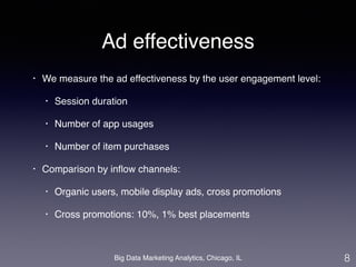 Ad effectiveness 
• We measure the ad effectiveness by the user engagement level: ! 
• Session duration! 
• Number of app usages! 
• Number of item purchases! 
• Comparison by inflow channels: ! 
• Organic users, mobile display ads, cross promotions ! 
• Cross promotions: 10%, 1% best placements 
Big Data Marketing Analytics, Chicago, IL 
8 
 