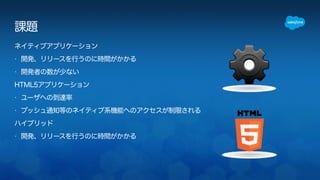 課題 
ネイティブアプリケーション 
• 開発、リリースを行うのに時間がかかる 
• 開発者の数が少ない 
HTML5アプリケーション 
• ユーザへの到達率 
• プッシュ通知等のネイティブ系機能へのアクセスが制限される 
ハイブリッド 
• 開発、リリースを行うのに時間がかかる 
 