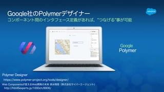 Google社のPolymerデザイナー 
コンポーネント間のインタフェース定義があれば、”つなげる”事が可能 
Polymer Designer 
https://www.polymer-project.org/tools/designer/ 
http://html5experts.jp/1000ch/8906/ 
Web Componentsが変えるWeb開発の未来 泉水翔吾（株式会社サイバーエージェント） 
Google 
Polymer 
 