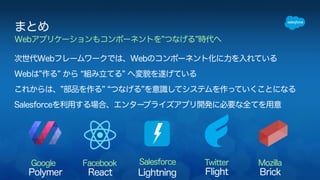 まとめ 
Webアプリケーションもコンポーネントを”つなげる”時代へ 
次世代Webフレームワークでは、Webのコンポーネント化に力を入れている 
Webは”作る” から “組み立てる” へ変貌を遂げている 
これからは、”部品を作る” “つなげる”を意識してシステムを作っていくことになる 
Salesforceを利用する場合、エンタープライズアプリ開発に必要な全てを用意 
Google Facebook Salesforce Twitter Mozilla 
Polymer React Lightning Flight Brick 
 