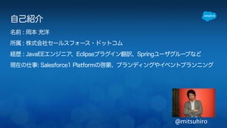 自己紹介 
名前 : 岡本 充洋 
所属 : 株式会社セールスフォース・ドットコム 
経歴 : JavaEEエンジニア、Eclipseプラグイン翻訳、Springユーザグループなど 
現在の仕事: Salesforce1 Platformの啓蒙、ブランディングやイベントプランニング 
@mitsuhiro 
 