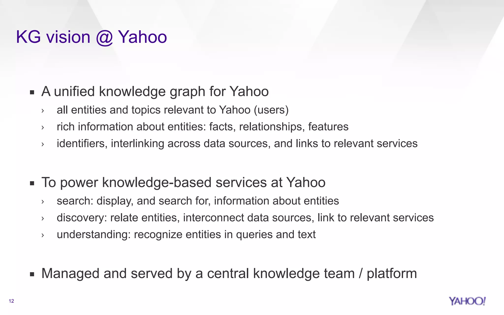 KG vision @ Yahoo 
12 
▪ A unified knowledge graph for Yahoo 
› all entities and topics relevant to Yahoo (users) 
› rich information about entities: facts, relationships, features 
› identifiers, interlinking across data sources, and links to relevant services 
! 
▪ To power knowledge-based services at Yahoo 
› search: display, and search for, information about entities 
› discovery: relate entities, interconnect data sources, link to relevant services 
› understanding: recognize entities in queries and text 
! 
▪ Managed and served by a central knowledge team / platform 
 
