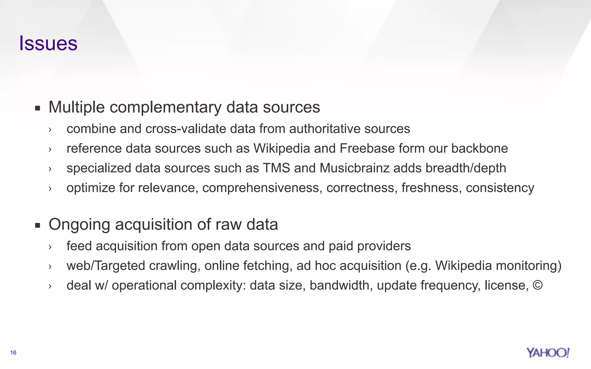 Issues 
16 
▪ Multiple complementary data sources 
› combine and cross-validate data from authoritative sources 
› reference data sources such as Wikipedia and Freebase form our backbone 
› specialized data sources such as TMS and Musicbrainz adds breadth/depth 
› optimize for relevance, comprehensiveness, correctness, freshness, consistency 
▪ Ongoing acquisition of raw data 
› feed acquisition from open data sources and paid providers 
› web/Targeted crawling, online fetching, ad hoc acquisition (e.g. Wikipedia monitoring) 
› deal w/ operational complexity: data size, bandwidth, update frequency, license, © 
 