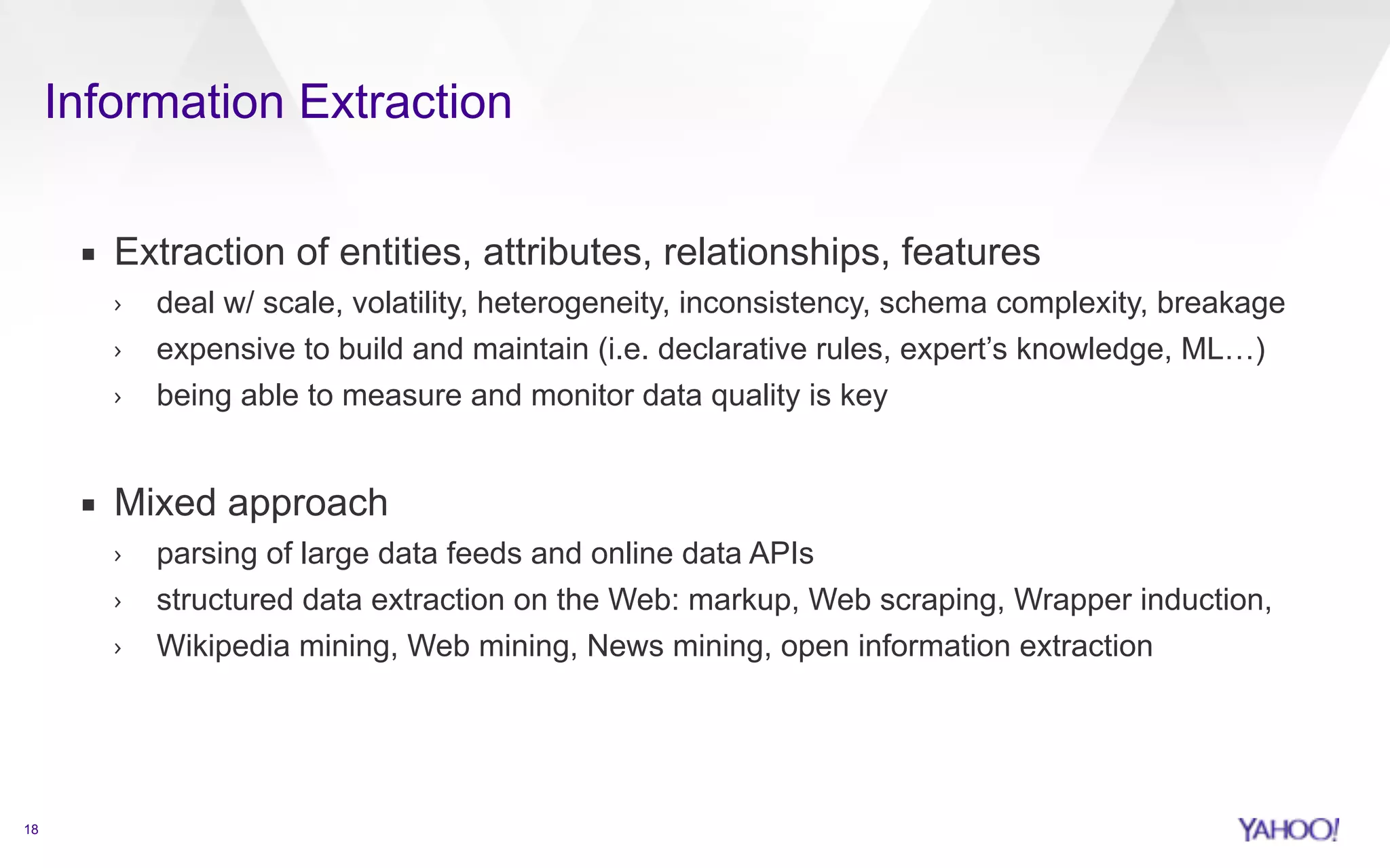 Information Extraction 
18 
▪ Extraction of entities, attributes, relationships, features 
› deal w/ scale, volatility, heterogeneity, inconsistency, schema complexity, breakage 
› expensive to build and maintain (i.e. declarative rules, expert’s knowledge, ML…) 
› being able to measure and monitor data quality is key 
! 
▪ Mixed approach 
› parsing of large data feeds and online data APIs 
› structured data extraction on the Web: markup, Web scraping, Wrapper induction, 
› Wikipedia mining, Web mining, News mining, open information extraction 
 