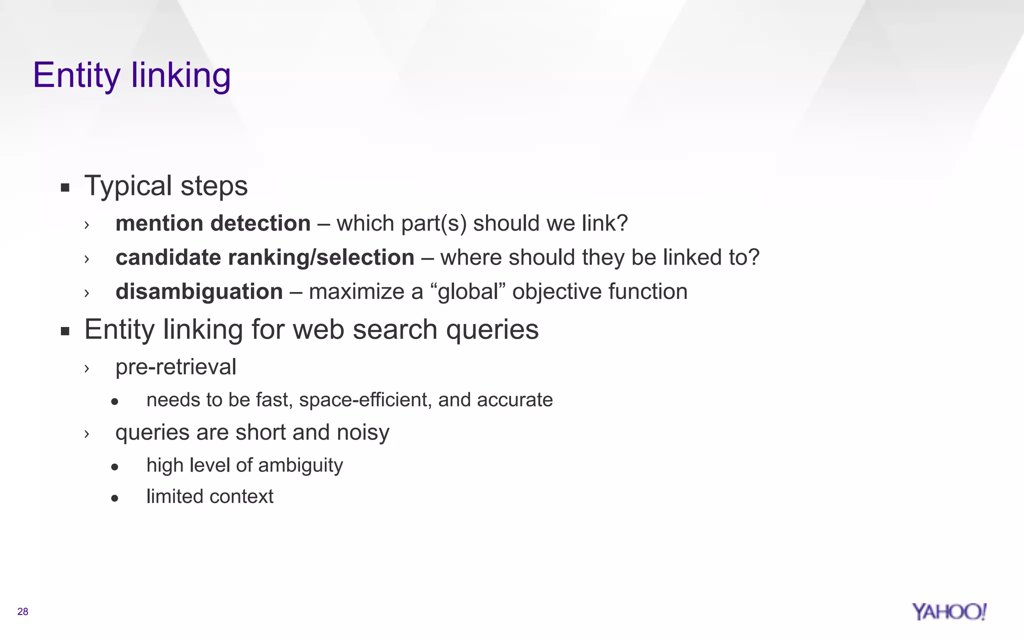 Entity linking 
28 
▪ Typical steps 
› mention detection – which part(s) should we link? 
› candidate ranking/selection – where should they be linked to? 
› disambiguation – maximize a “global” objective function 
▪ Entity linking for web search queries 
› pre-retrieval 
• needs to be fast, space-efficient, and accurate 
› queries are short and noisy 
• high level of ambiguity 
• limited context 
 