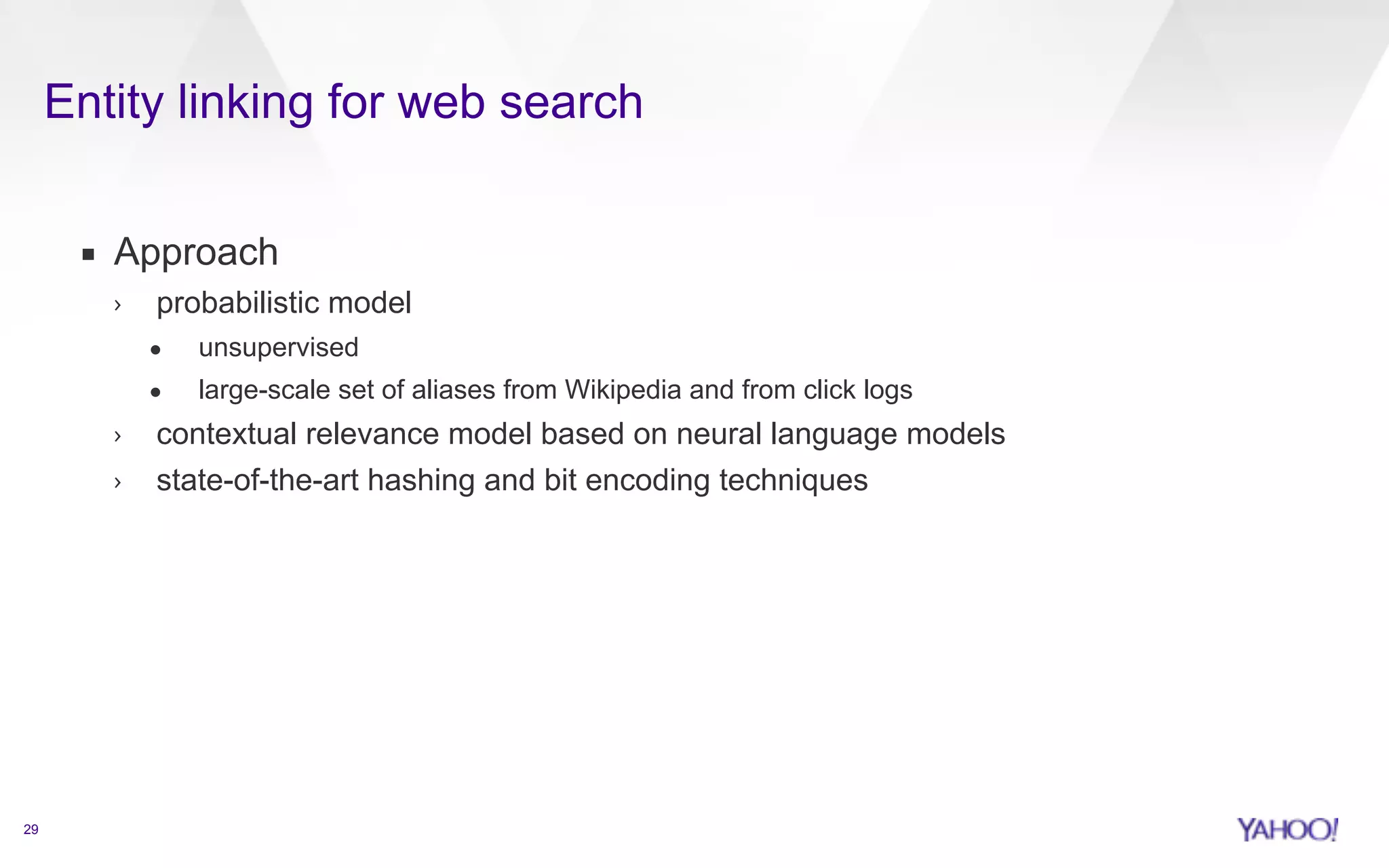 Entity linking for web search 
29 
▪ Approach 
› probabilistic model 
• unsupervised 
• large-scale set of aliases from Wikipedia and from click logs 
› contextual relevance model based on neural language models 
› state-of-the-art hashing and bit encoding techniques 
 
