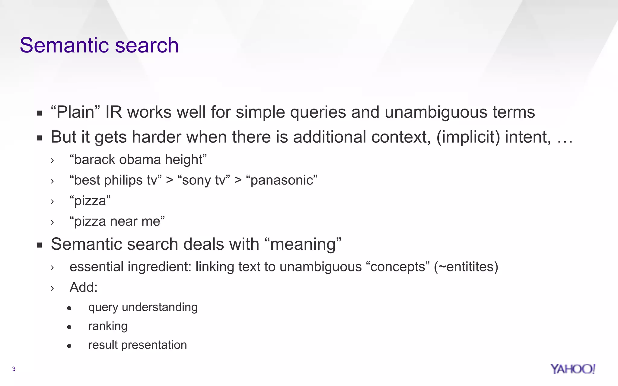 Semantic search 
3 
▪ “Plain” IR works well for simple queries and unambiguous terms 
▪ But it gets harder when there is additional context, (implicit) intent, … 
› “barack obama height” 
› “best philips tv” > “sony tv” > “panasonic” 
› “pizza” 
› “pizza near me” 
▪ Semantic search deals with “meaning” 
› essential ingredient: linking text to unambiguous “concepts” (~entitites) 
› Add: 
• query understanding 
• ranking 
• result presentation 
 