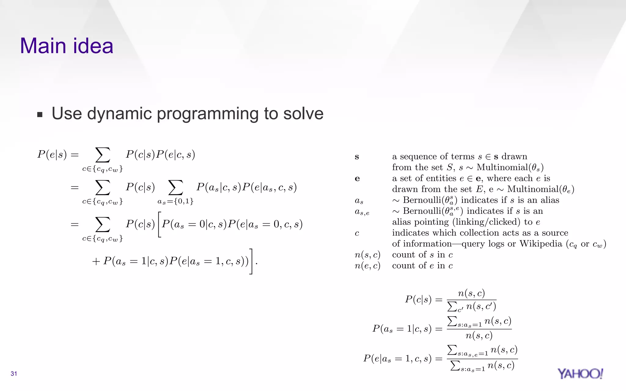 Main idea 
▪ Use dynamic programming to solve 
31 
estimated as: 
P(e|s) = 
X 
c2{cq,cw} 
P(c|s)P(e|c, s) 
= 
X 
c2{cq,cw} 
P(c|s) 
X 
as={0,1} 
P(as|c, s)P(e|as, c, s) 
= 
X 
c2{cq,cw} 
P(c|s) 
 
P(as = 0|c, s)P(e|as = 0, c, s) 
+ P(as = 1|c, s)P(e|as = 1, c, s)) 
& 
. 
The maximum likelihood probabilities are (note that in this 
case P(e|as = 0, c, s) = 0 and therefore the right hand side 
of the summation cancels out): 
P(c|s) = 
Pn(s, c) 
c0 n(s, c0) 
(3) 
P(as = 1|c, s) = 
P 
s:as=1 n(s, c) 
n(s, c) 
(4) 
pair and then optimizing the score of the whole query. Note 
that we do not employ any supervision and let the model and 
data operate in a parameterless fashion; it is however possible 
to add an additional layer that makes use of human-labeled 
training data in order to enhance the performance of the 
model. This is the approach followed in Alley-oop where the 
ranking model described in this paper is used to perform a 
first-phase ranking, followed by a second phase ranking using 
a supervised, machine-learned model. 
To describe our model we use the following random vari-ables, 
assuming as an event space S ⇥ E where S is the set 
of all sequences and E the set of all entities known to the 
system: 
s a sequence of terms s 2 s drawn 
from the set S, s ⇠ Multinomial(✓s) 
e a set of entities e 2 e, where each e is 
drawn from the set E, e ⇠ Multinomial(✓e) 
as ⇠ Bernoulli(✓sa 
) indicates if s is an alias 
as,e ⇠ Bernoulli(✓s,e 
a ) indicates if s is an 
alias pointing (linking/clicked) to e 
c indicates which collection acts as a source 
of information—query logs or Wikipedia (cq or cw) 
n(s, c) count of s in c 
n(e, c) count of e in c 
Let q be the input query, which we represent with the set 
Sq of all possible segmentations of its tokens t1 · · · tk. The 
algorithm will return the set of entities e, along with their 
scores, that maximizes: 
argmax 
e2E 
log P(e|q) = argmax 
e2E,s2Sq 
P 
e2e log P(e|s) (1) 
S 
T 
Those the In 1−smoothing. segmentation entity: 
Both segmentation terms [that score where function, plemented eciently using dynamic programming in O(k2), 
where k is the number of query terms. 
2. MODELING ENTITY LINKING 
For our entity linking model we establish a connection 
between entities and their aliases (which are their textual 
representations, also known as surface forms) by leveraging 
anchor text or user queries leading to a click into the Web 
page that represents the entity. In the context of this pa-per 
we focus on using Wikipedia as KB and therefore only 
consider anchor text within Wikipedia and clicks from web 
search results on Wikipedia results—although it is general 
enough to accommodate for other sources of information. The 
problem we address consists of automatically segmenting the 
query and simultaneously selecting the right entity for each 
segment. Our Fast Entity Linker (FEL) tackles this problem 
by computing a probabilistic score for each segment-entity 
pair and then optimizing the score of the whole query. Note 
that we do not employ any supervision and let the model and 
data operate in a parameterless fashion; it is however possible 
to add an additional layer that makes use of human-labeled 
training data in order to enhance the performance of the 
model. This is the approach followed in Alley-oop where the 
estimated as: 
P(e|s) = 
X 
c2{cq,cw} 
P(c|s)P(e|c, s) 
= 
X 
c2{cq,cw} 
P(c|s) 
X 
as={0,1} 
P(as|c, s)P(e|as, c, s) 
= 
X 
c2{cq,cw} 
P(c|s) 
 
P(as = 0|c, s)P(e|as = 0, c, s) 
+ P(as = 1|c, s)P(e|as = 1, c, s)) 
 
. 
The maximum likelihood probabilities are (note that in this 
case P(e|as = 0, c, s) = 0 and therefore the right hand side 
of the summation cancels out): 
P(c|s) = 
Pn(s, c) 
c0 n(s, c0) 
(3) 
P(as = 1|c, s) = 
P 
s:as=1 n(s, c) 
n(s, c) 
(4) 
P(e|as = 1, c, s) = 
P 
s:as,e=1 n(s, c) 
P 
s:as=1 n(s, c) 
(5) 
Those maximum likelihood probabilities can be smoothed ap-propriately 
using an entity prior. Using Dirichlet smoothing, 
 