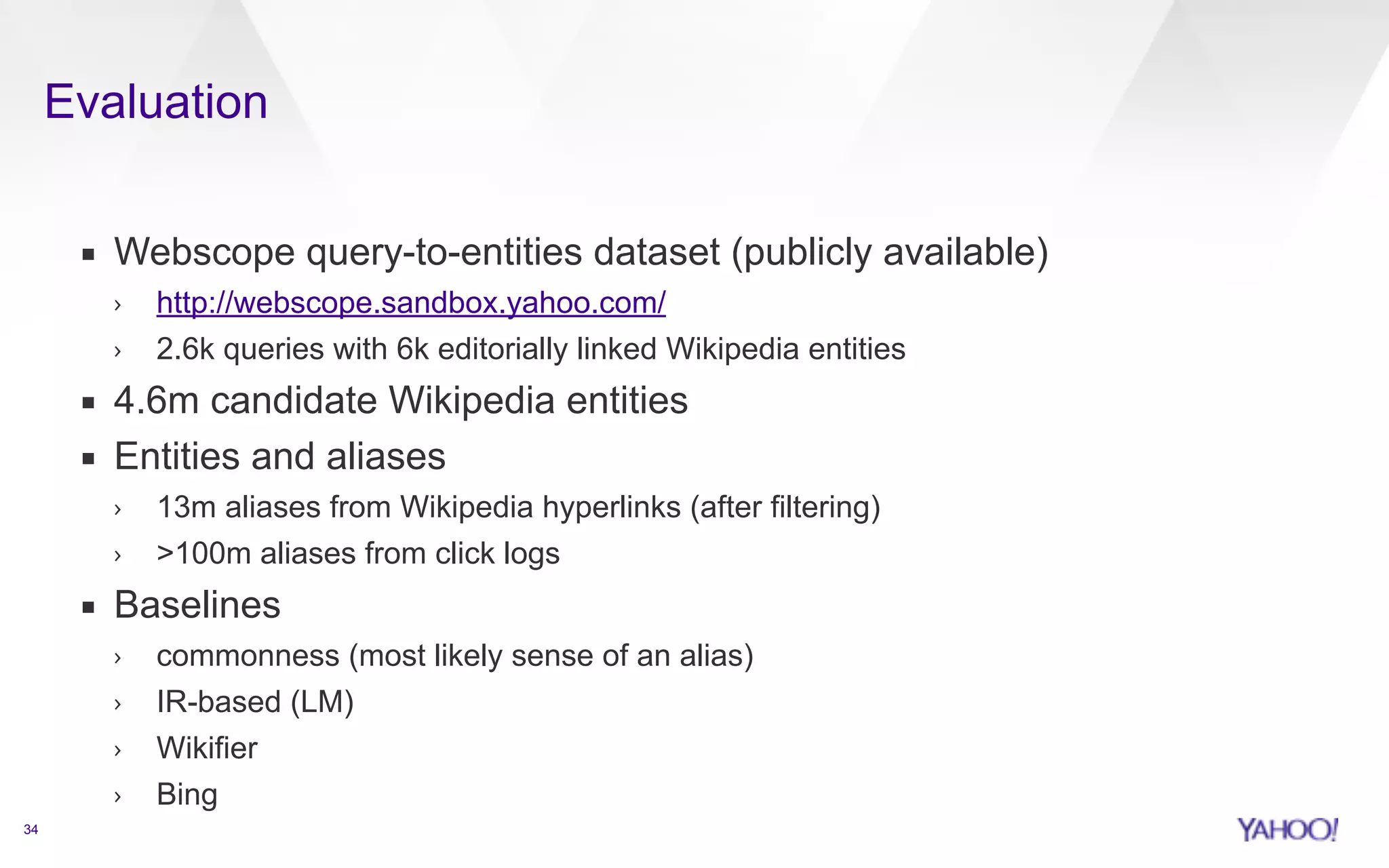Evaluation 
34 
▪ Webscope query-to-entities dataset (publicly available) 
› http://webscope.sandbox.yahoo.com/ 
› 2.6k queries with 6k editorially linked Wikipedia entities 
▪ 4.6m candidate Wikipedia entities 
▪ Entities and aliases 
› 13m aliases from Wikipedia hyperlinks (after filtering) 
› 100m aliases from click logs 
▪ Baselines 
› commonness (most likely sense of an alias) 
› IR-based (LM) 
› Wikifier 
› Bing 
 
