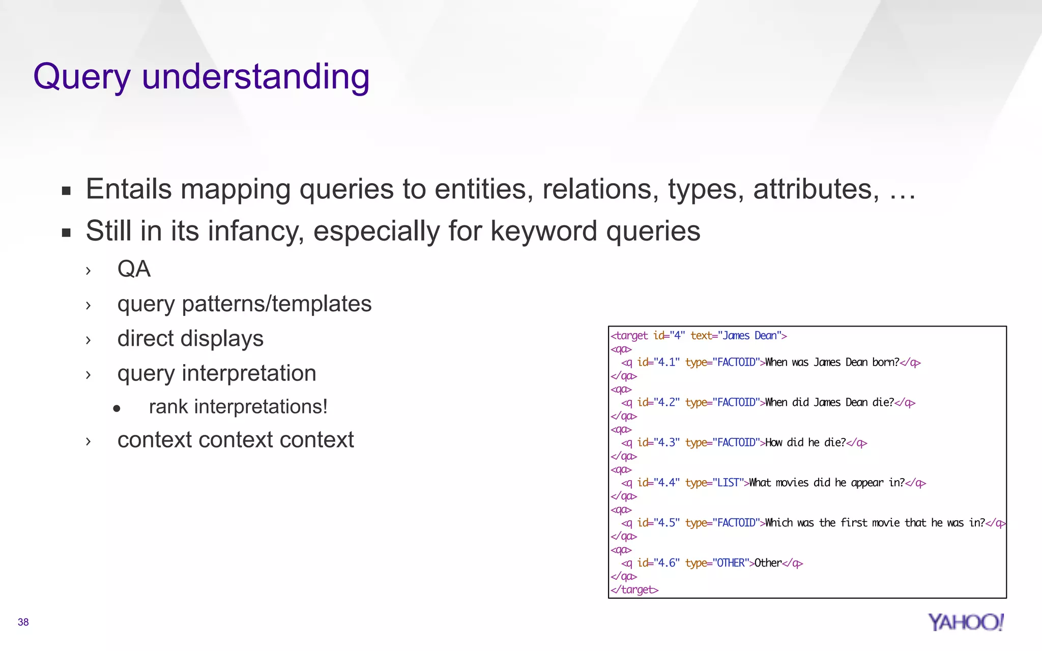 Query understanding 
38 
▪ Entails mapping queries to entities, relations, types, attributes, … 
▪ Still in its infancy, especially for keyword queries 
› QA 
› query patterns/templates 
› direct displays 
› query interpretation 
• rank interpretations! 
› context context context 
target id=4 text=James Dean 
qa 
q id=4.1 type=FACTOIDWhen was James Dean born?/q 
/qa 
qa 
q id=4.2 type=FACTOIDWhen did James Dean die?/q 
/qa 
qa 
q id=4.3 type=FACTOIDHow did he die?/q 
/qa 
qa 
q id=4.4 type=LISTWhat movies did he appear in?/q 
/qa 
qa 
q id=4.5 type=FACTOIDWhich was the first movie that he was in?/q 
/qa 
qa 
q id=4.6 type=OTHEROther/q 
/qa 
/target 
 