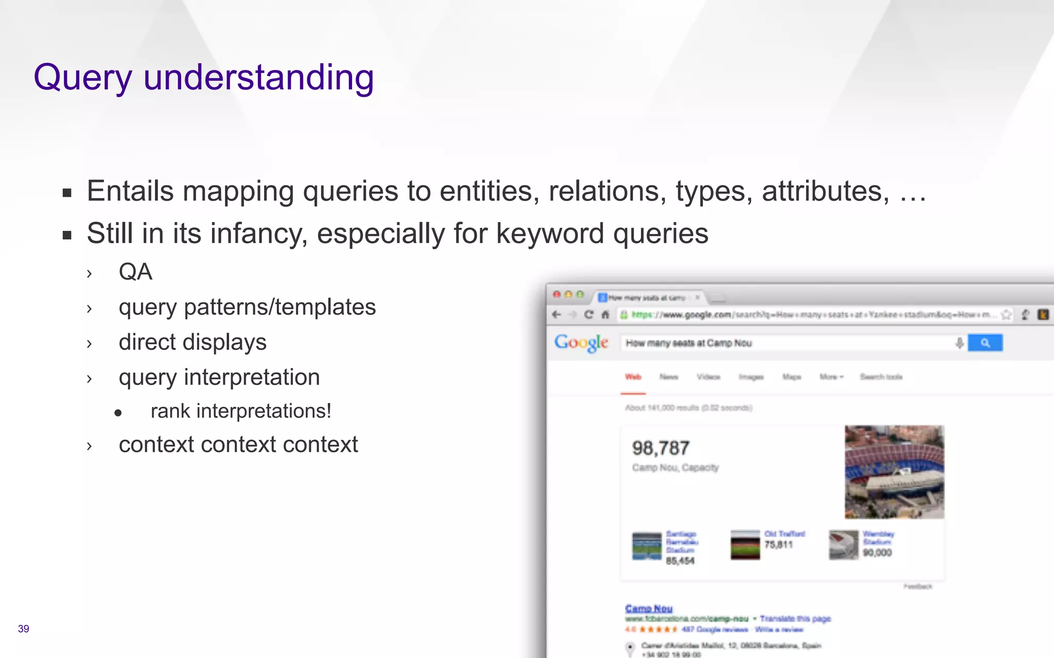 Query understanding 
39 
▪ Entails mapping queries to entities, relations, types, attributes, … 
▪ Still in its infancy, especially for keyword queries 
› QA 
› query patterns/templates 
› direct displays 
› query interpretation 
• rank interpretations! 
› context context context 
target id=4 text=James Dean 
qa 
q id=4.1 type=FACTOIDWhen was James Dean born?/q 
/qa 
qa 
q id=4.2 type=FACTOIDWhen did James Dean die?/q 
/qa 
qa 
q id=4.3 type=FACTOIDHow did he die?/q 
/qa 
qa 
q id=4.4 type=LISTWhat movies did he appear in?/q 
/qa 
qa 
q id=4.5 type=FACTOIDWhich was the first movie that he was in?/q 
/qa 
qa 
q id=4.6 type=OTHEROther/q 
/qa 
/target 
 