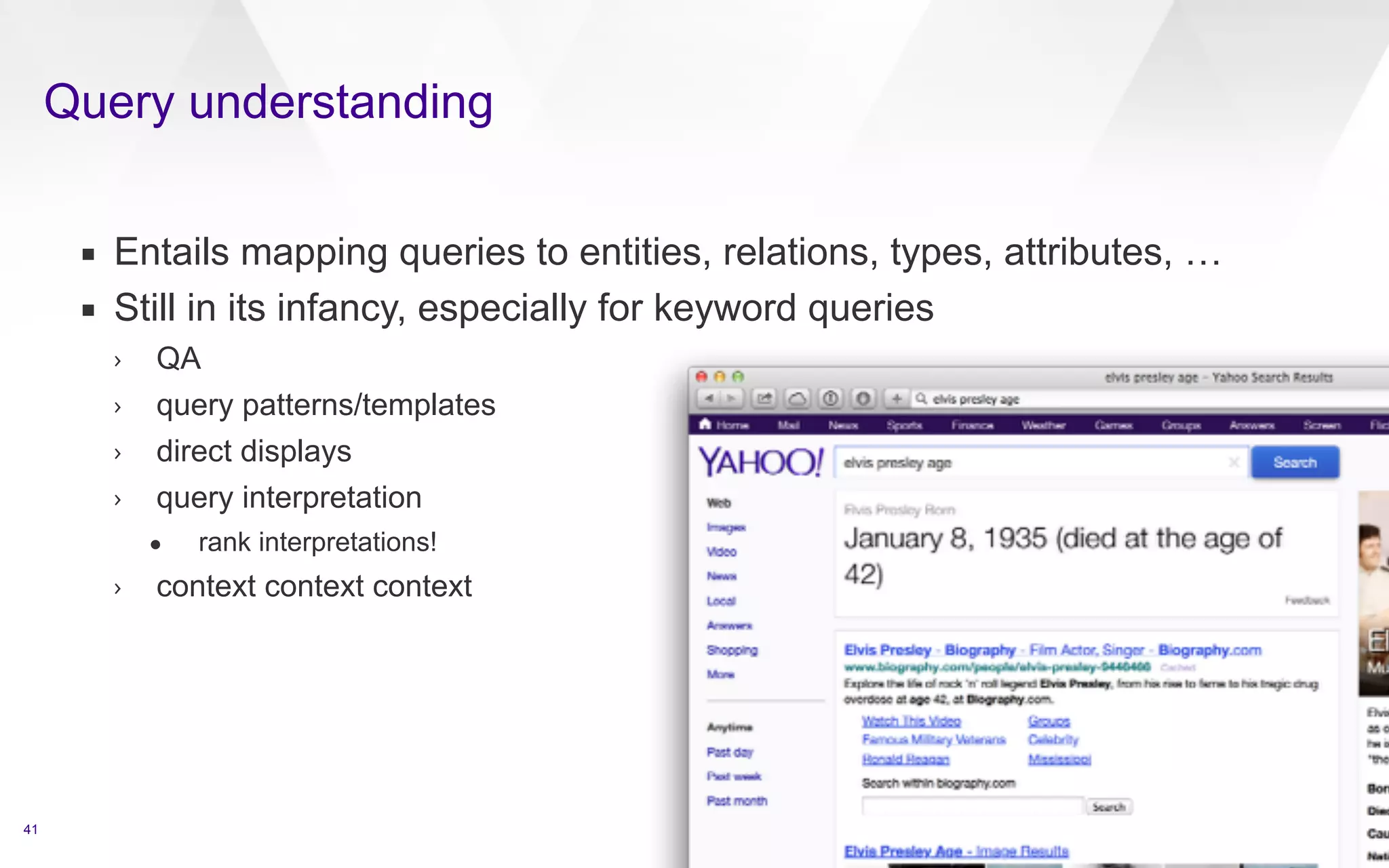 Query understanding 
41 
▪ Entails mapping queries to entities, relations, types, attributes, … 
▪ Still in its infancy, especially for keyword queries 
› QA 
› query patterns/templates 
› direct displays 
› query interpretation 
• rank interpretations! 
› context context context 
 
