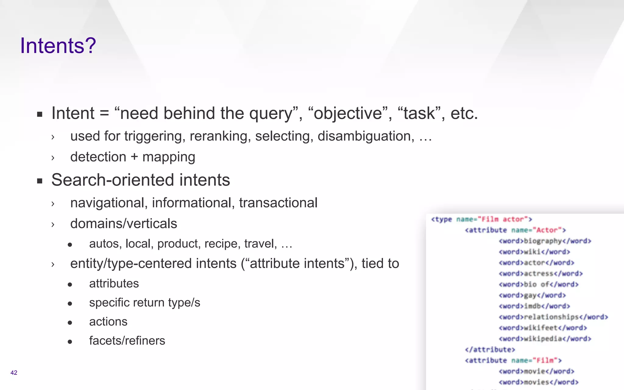 Intents? 
42 
▪ Intent = “need behind the query”, “objective”, “task”, etc. 
› used for triggering, reranking, selecting, disambiguation, … 
› detection + mapping 
▪ Search-oriented intents 
› navigational, informational, transactional 
› domains/verticals 
• autos, local, product, recipe, travel, … 
› entity/type-centered intents (“attribute intents”), tied to 
• attributes 
• specific return type/s 
• actions 
• facets/refiners 
 