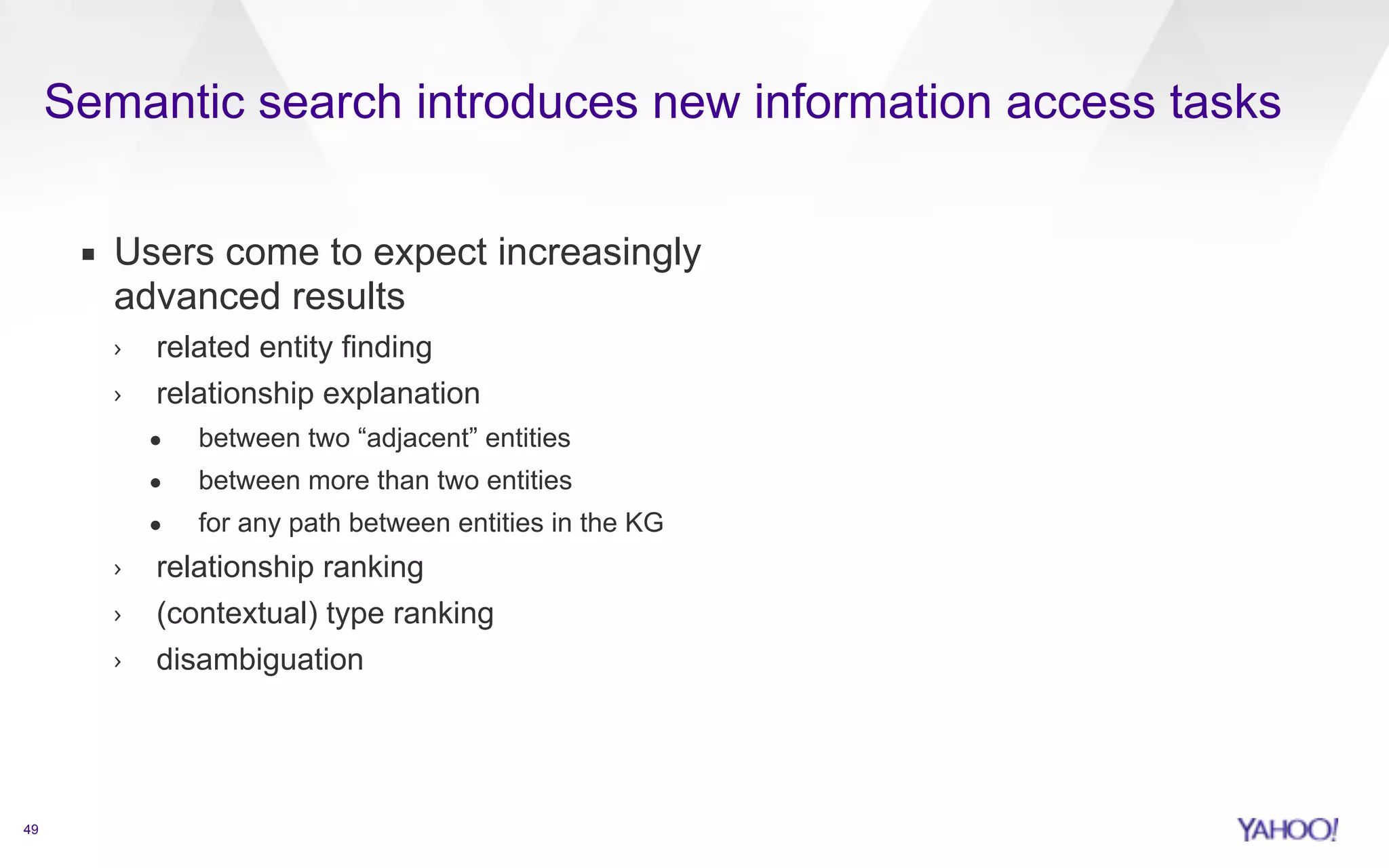 Semantic search introduces new information access tasks 
49 
▪ Users come to expect increasingly 
advanced results 
› related entity finding 
› relationship explanation 
• between two “adjacent” entities 
• between more than two entities 
• for any path between entities in the KG 
› relationship ranking 
› (contextual) type ranking 
› disambiguation 
 