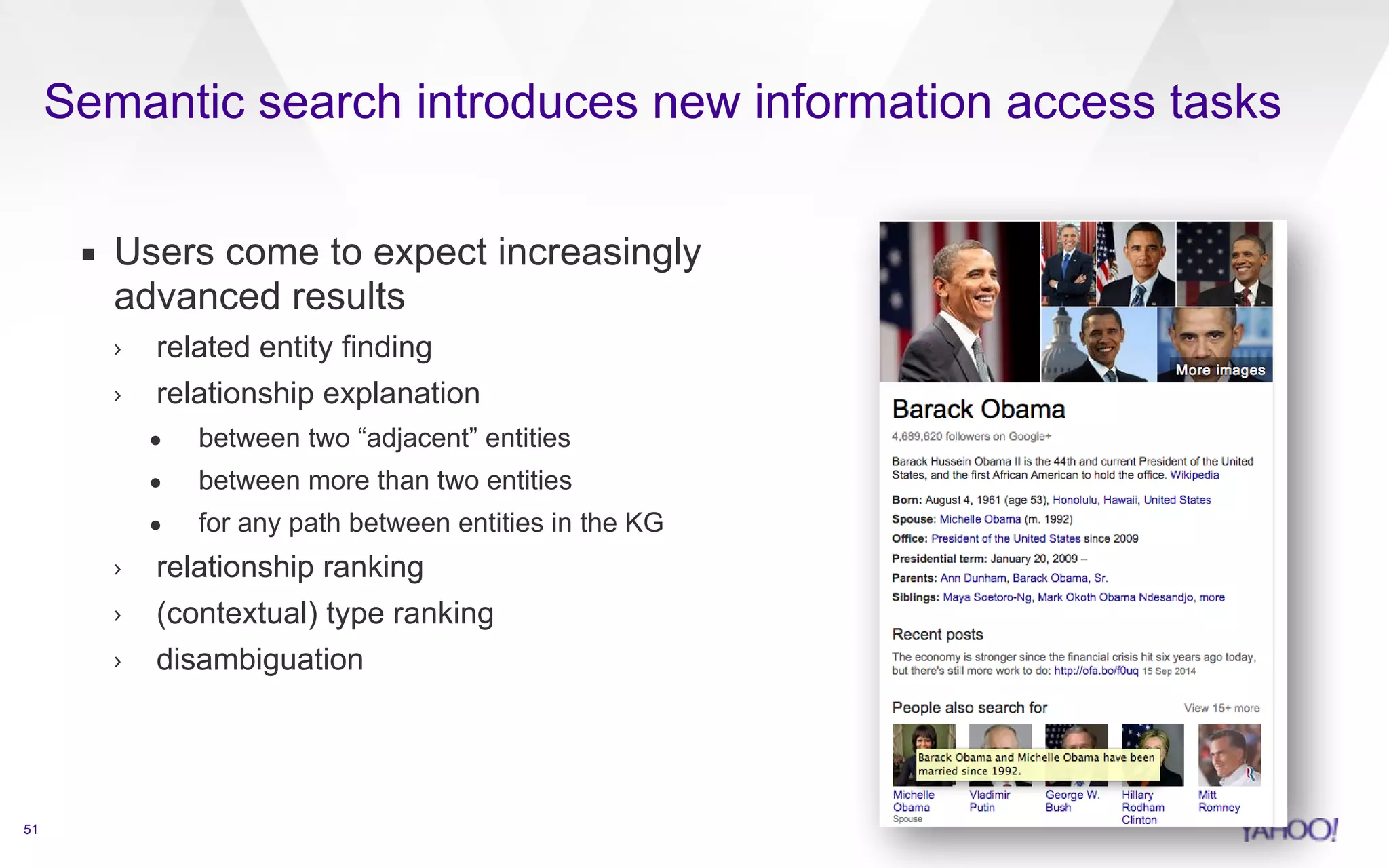 Semantic search introduces new information access tasks 
51 
▪ Users come to expect increasingly 
advanced results 
› related entity finding 
› relationship explanation 
• between two “adjacent” entities 
• between more than two entities 
• for any path between entities in the KG 
› relationship ranking 
› (contextual) type ranking 
› disambiguation 
 