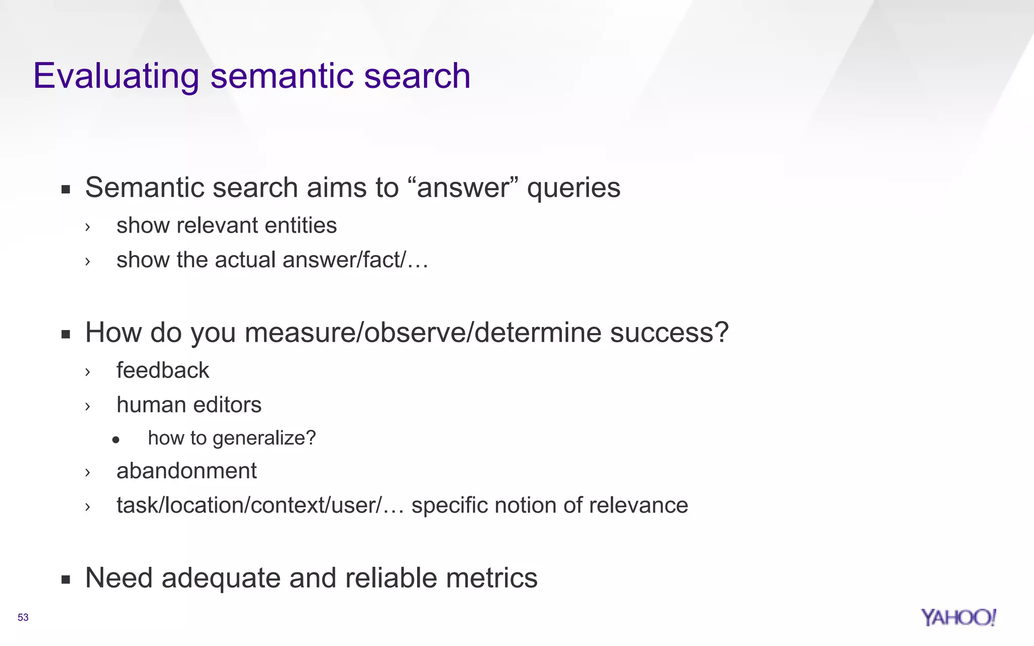 Evaluating semantic search 
53 
▪ Semantic search aims to “answer” queries 
› show relevant entities 
› show the actual answer/fact/… 
! 
▪ How do you measure/observe/determine success? 
› feedback 
› human editors 
• how to generalize? 
› abandonment 
› task/location/context/user/… specific notion of relevance 
! 
▪ Need adequate and reliable metrics 
 