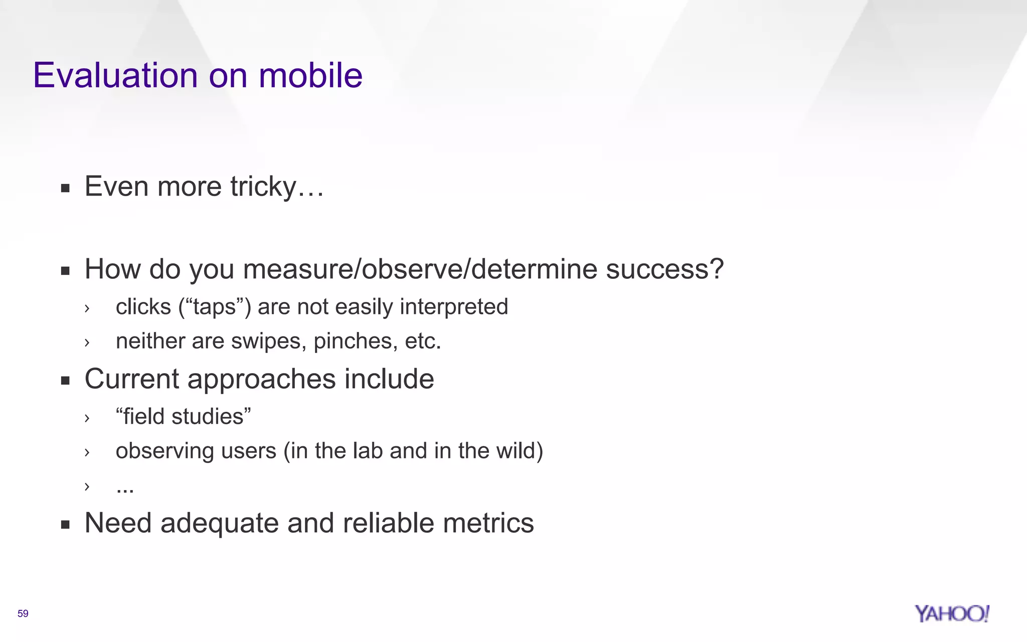 Evaluation on mobile 
59 
▪ Even more tricky… 
! 
▪ How do you measure/observe/determine success? 
› clicks (“taps”) are not easily interpreted 
› neither are swipes, pinches, etc. 
▪ Current approaches include 
› “field studies” 
› observing users (in the lab and in the wild) 
› ... 
▪ Need adequate and reliable metrics 
 