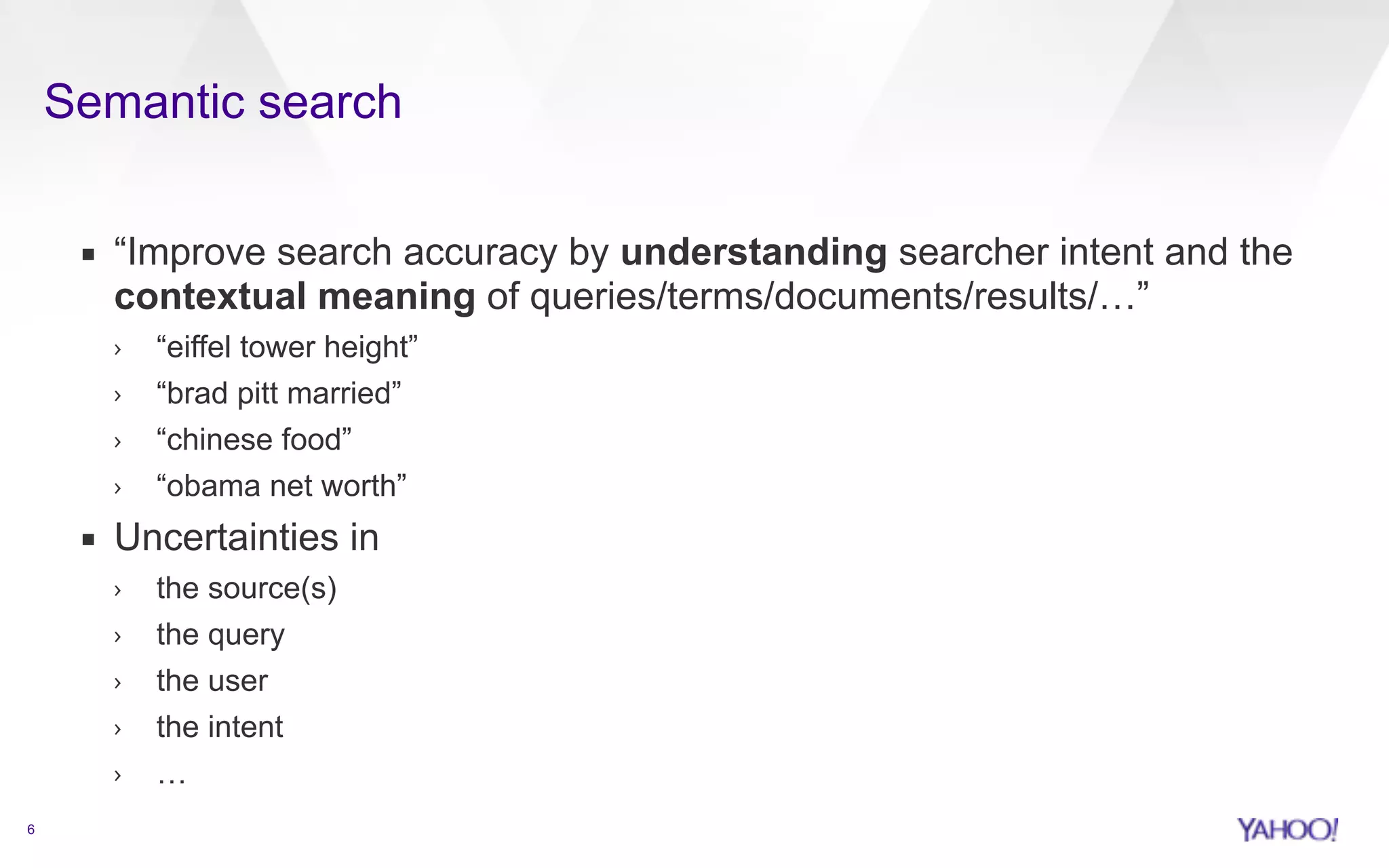 Semantic search 
6 
▪ “Improve search accuracy by understanding searcher intent and the 
contextual meaning of queries/terms/documents/results/…” 
› “eiffel tower height” 
› “brad pitt married” 
› “chinese food” 
› “obama net worth” 
▪ Uncertainties in 
› the source(s) 
› the query 
› the user 
› the intent 
› … 
 