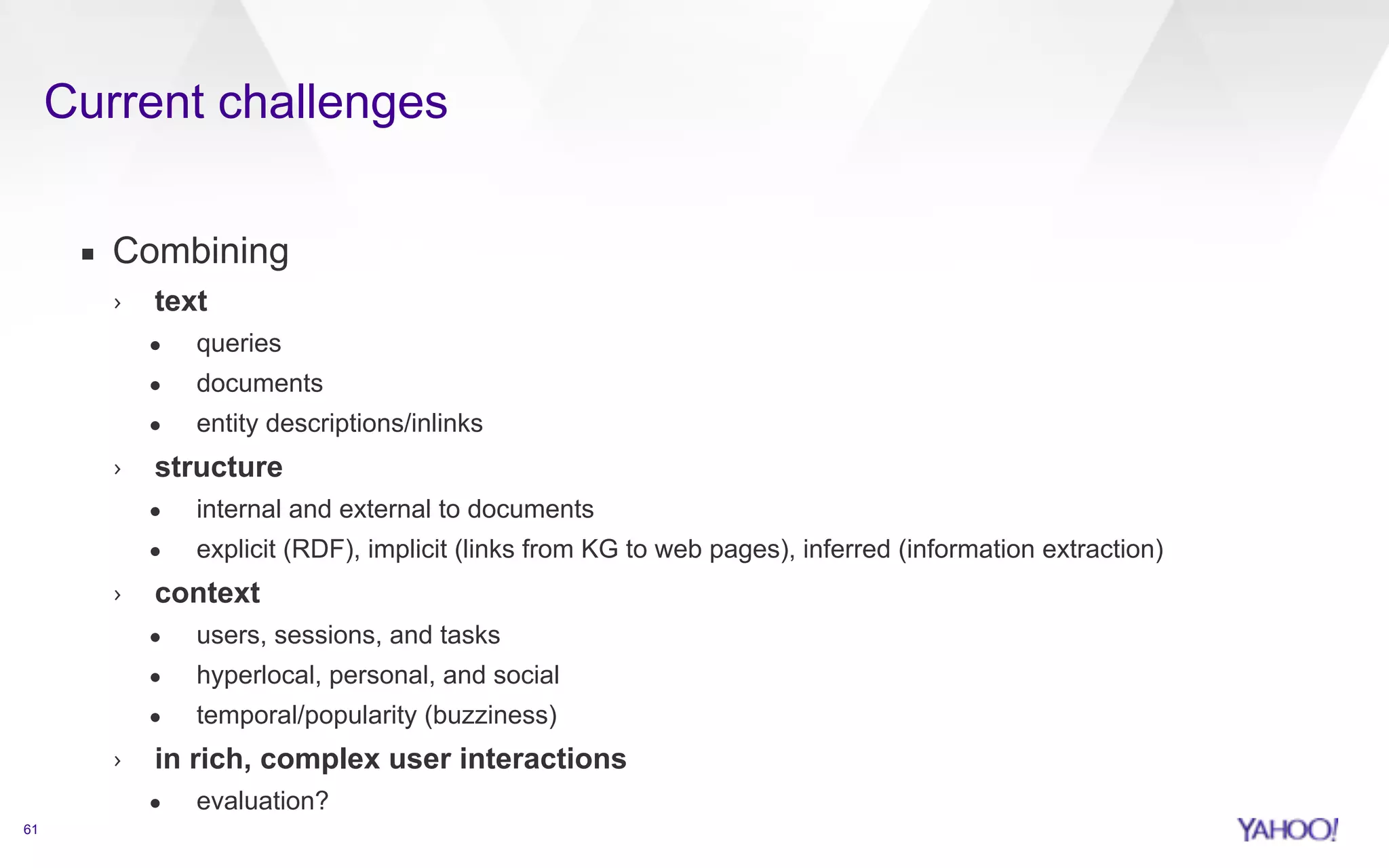 Current challenges 
61 
▪ Combining 
› text 
• queries 
• documents 
• entity descriptions/inlinks 
› structure 
• internal and external to documents 
• explicit (RDF), implicit (links from KG to web pages), inferred (information extraction) 
› context 
• users, sessions, and tasks 
• hyperlocal, personal, and social 
• temporal/popularity (buzziness) 
› in rich, complex user interactions 
• evaluation? 
 